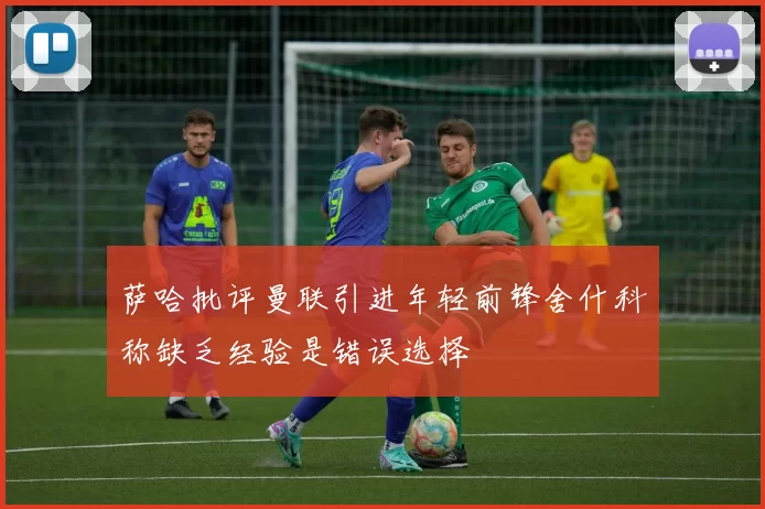 萨哈批评曼联引进年轻前锋舍什科称缺乏经验是错误选择