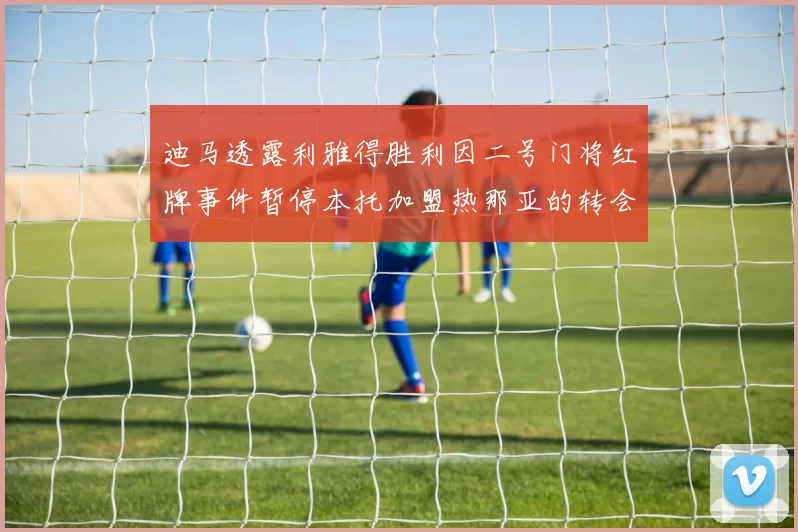 迪马透露利雅得胜利因二号门将红牌事件暂停本托加盟热那亚的转会事宜
