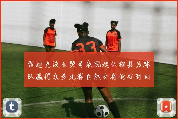 雷迪克谈东契奇表现起伏称其为球队赢得众多比赛自然会有低谷时刻