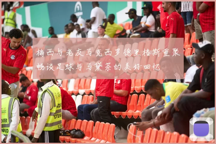 梅西与老友马克西罗德里格斯重聚畅谈足球与马黛茶的美好回忆