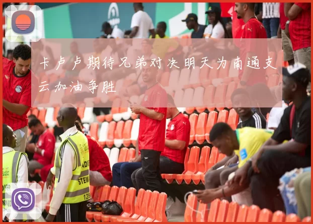卡卢卢期待兄弟对决明天为南通支云加油争胜