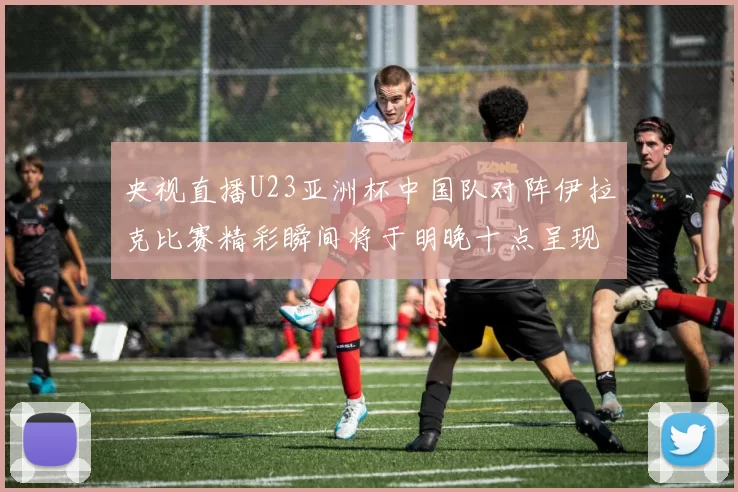 央视直播U23亚洲杯中国队对阵伊拉克比赛精彩瞬间将于明晚十点呈现